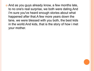    And as you guys already know, a few months late,
    to no one's real surprise, we both were dating.And
    i'm sure you've heard enough stories about what
    happened after that.A few more years down the
    lane, we were blessed with you both, the best kids
    in the world.And kids, that is the story of how i met
    your mother.
 