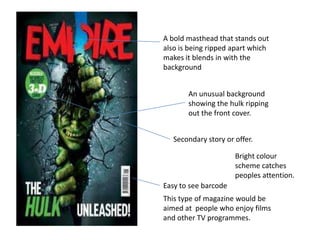 A bold masthead that stands out
also is being ripped apart which
makes it blends in with the
background


       An unusual background
       showing the hulk ripping
       out the front cover.


   Secondary story or offer.

                      Bright colour
                      scheme catches
                      peoples attention.
Easy to see barcode
This type of magazine would be
aimed at people who enjoy films
and other TV programmes.
 