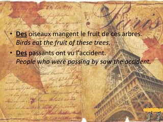 • Des oiseaux mangent le fruit de ces arbres.
  Birds eat the fruit of these trees.
• Des passants ont vu l'accident.
  People who were passing by saw the accident.
 