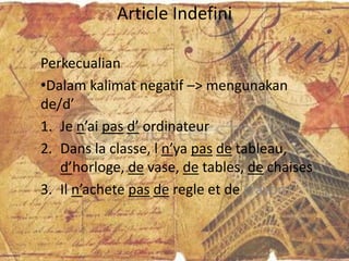 Article Indefini

Perkecualian
•Dalam kalimat negatif –> mengunakan
de/d’
1. Je n’ai pas d’ ordinateur
2. Dans la classe, l n’ya pas de tableau,
   d’horloge, de vase, de tables, de chaises
3. Il n’achete pas de regle et de crayon
 