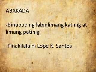 ABAKADA

-Binubuo ng labinlimang katinig at
limang patinig.

-Pinakilala ni Lope K. Santos
 