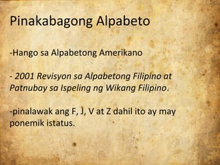 Pinakabagong Alpabeto

-Hango sa Alpabetong Amerikano

- 2001 Revisyon sa Alpabetong Filipino at
Patnubay sa Ispeling ng Wikang Filipino.

-pinalawak ang F, J, V at Z dahil ito ay may
ponemik istatus.
 