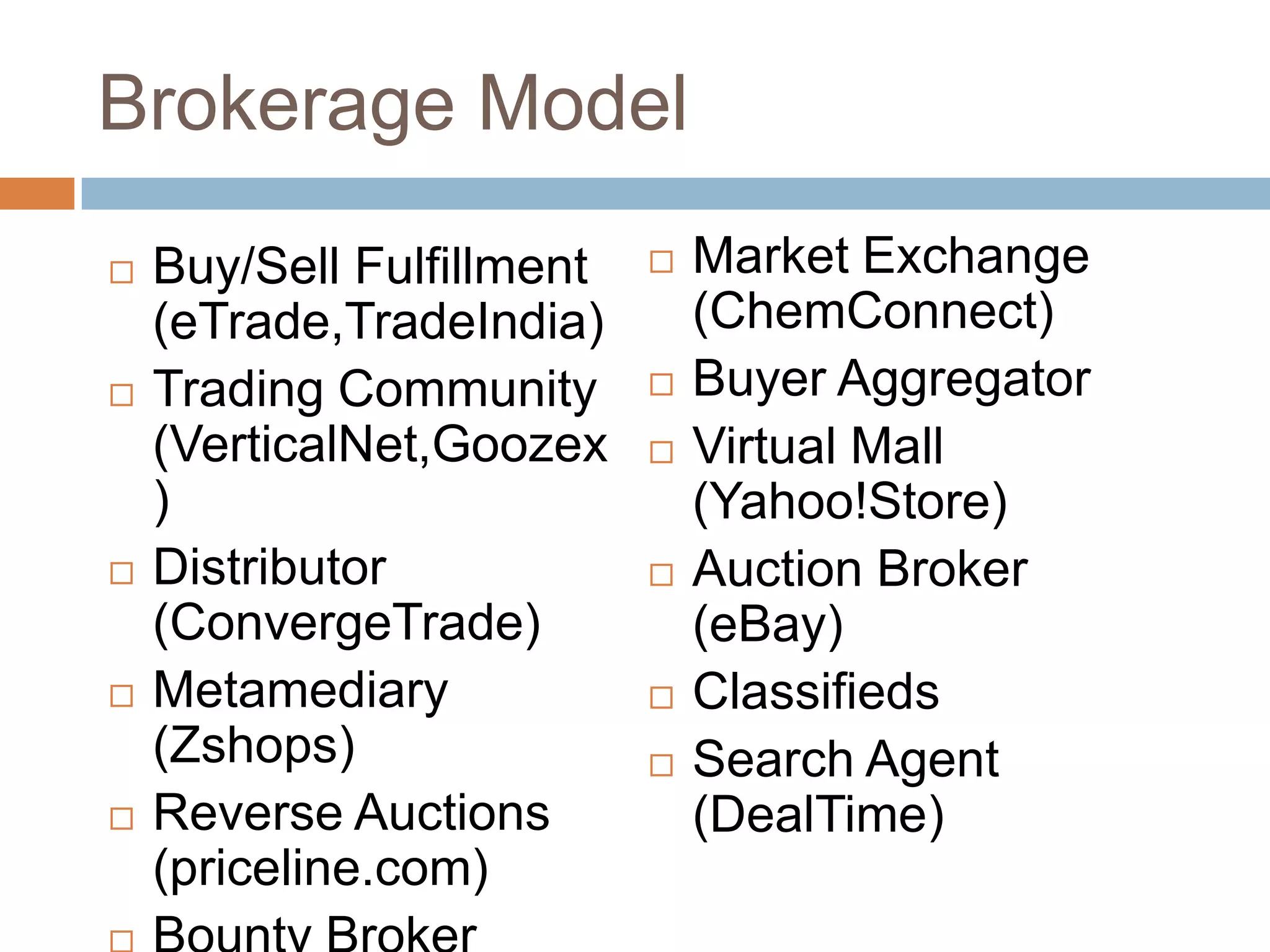 Brokerage Model
   Buy/Sell Fulfillment      Market Exchange
    (eTrade,TradeIndia)        (ChemConnect)
   Trading Community         Buyer Aggregator
    (VerticalNet,Goozex       Virtual Mall
    )                          (Yahoo!Store)
   Distributor               Auction Broker
    (ConvergeTrade)            (eBay)
   Metamediary               Classifieds
    (Zshops)                  Search Agent
   Reverse Auctions           (DealTime)
    (priceline.com)
 