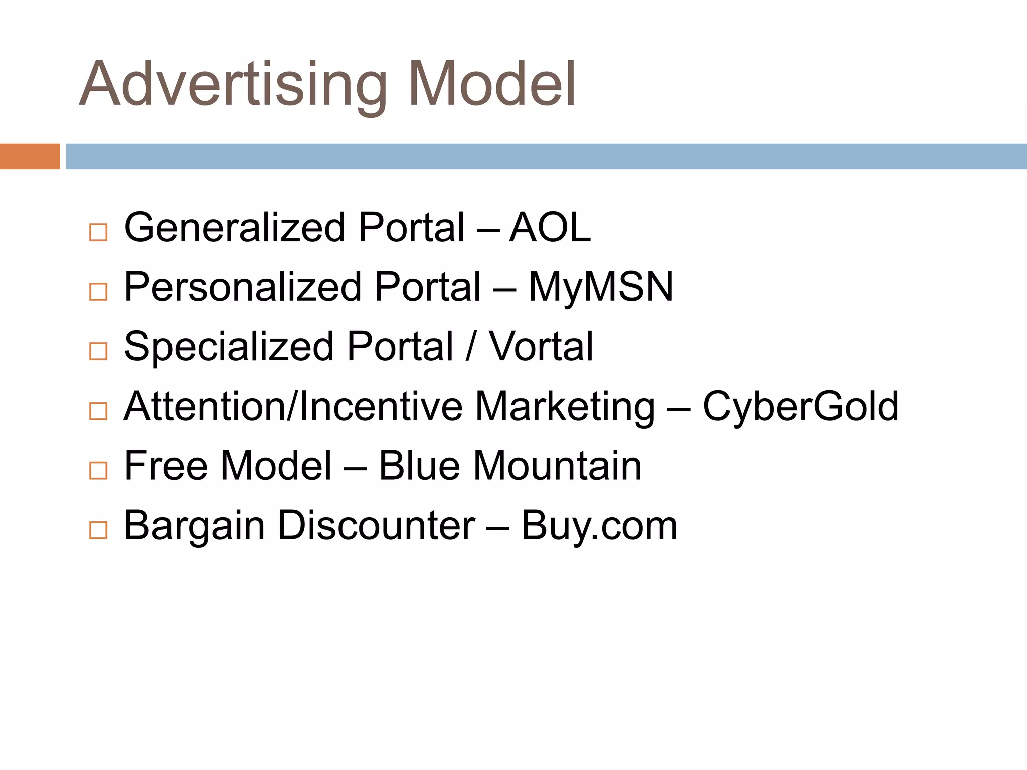 Advertising Model

   Generalized Portal – AOL
   Personalized Portal – MyMSN
   Specialized Portal / Vortal
   Attention/Incentive Marketing – CyberGold
   Free Model – Blue Mountain
   Bargain Discounter – Buy.com
 