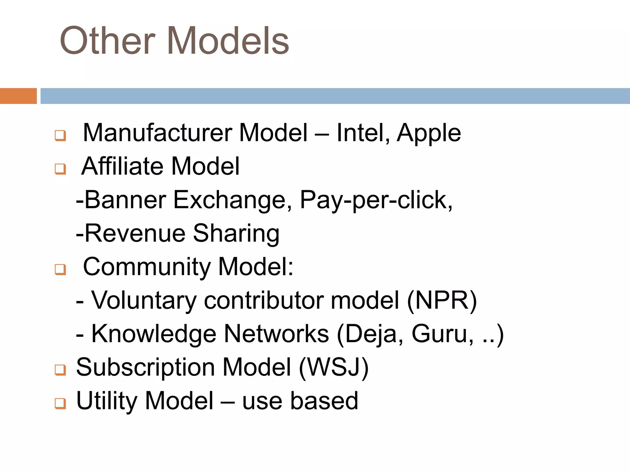 Other Models

    Manufacturer Model – Intel, Apple
    Affiliate Model
    -Banner Exchange, Pay-per-click,
    -Revenue Sharing
    Community Model:
    - Voluntary contributor model (NPR)
    - Knowledge Networks (Deja, Guru, ..)
   Subscription Model (WSJ)
   Utility Model – use based
 