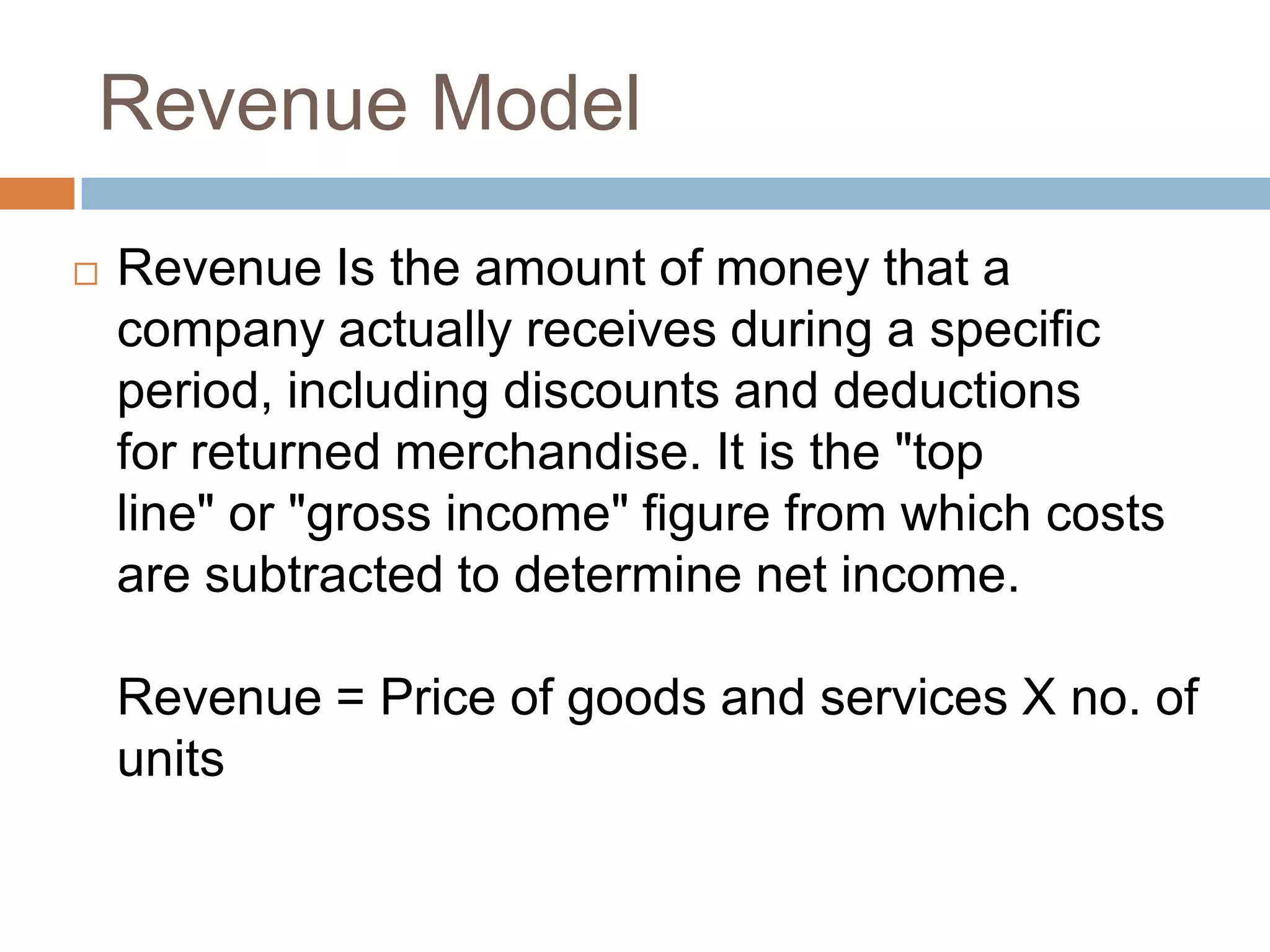 Revenue Model

   Revenue Is the amount of money that a
    company actually receives during a specific
    period, including discounts and deductions
    for returned merchandise. It is the "top
    line" or "gross income" figure from which costs
    are subtracted to determine net income.

    Revenue = Price of goods and services X no. of
    units
 