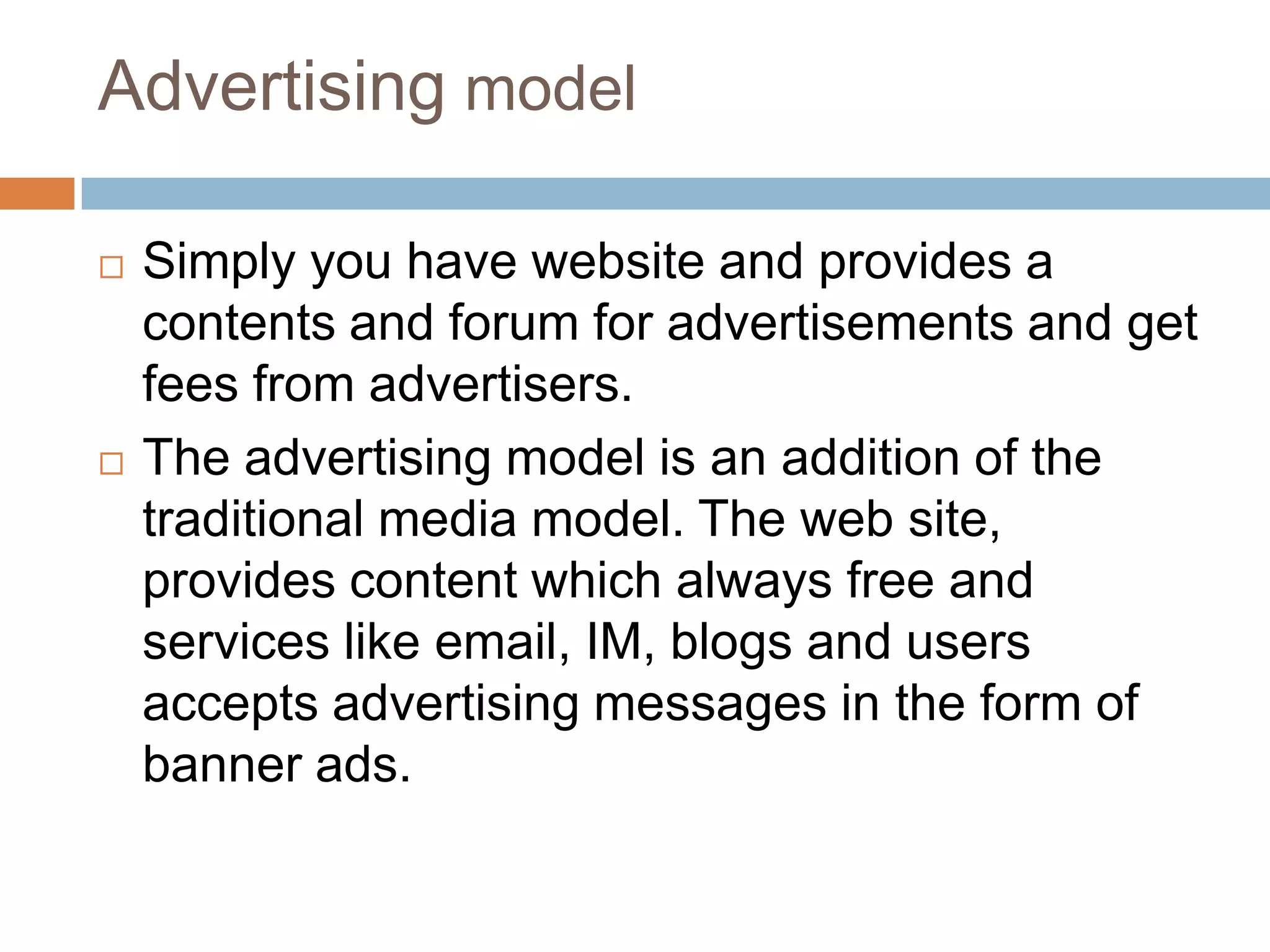 Advertising model

   Simply you have website and provides a
    contents and forum for advertisements and get
    fees from advertisers.
   The advertising model is an addition of the
    traditional media model. The web site,
    provides content which always free and
    services like email, IM, blogs and users
    accepts advertising messages in the form of
    banner ads.
 