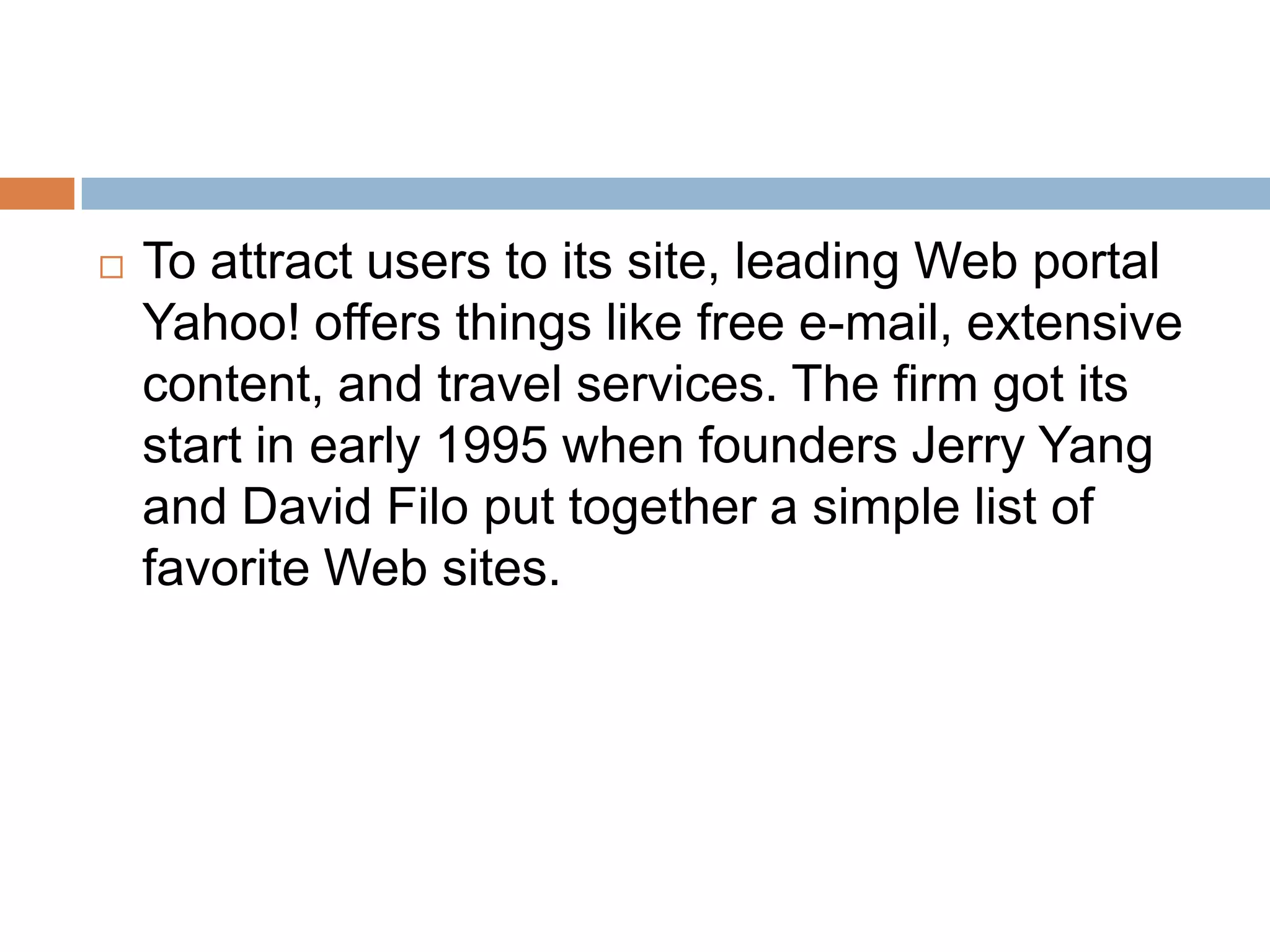    To attract users to its site, leading Web portal
    Yahoo! offers things like free e-mail, extensive
    content, and travel services. The firm got its
    start in early 1995 when founders Jerry Yang
    and David Filo put together a simple list of
    favorite Web sites.
 