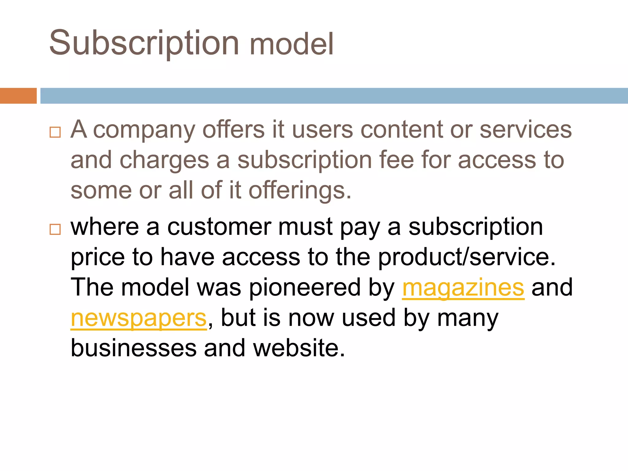 Subscription model

   A company offers it users content or services
    and charges a subscription fee for access to
    some or all of it offerings.
   where a customer must pay a subscription
    price to have access to the product/service.
    The model was pioneered by magazines and
    newspapers, but is now used by many
    businesses and website.
 