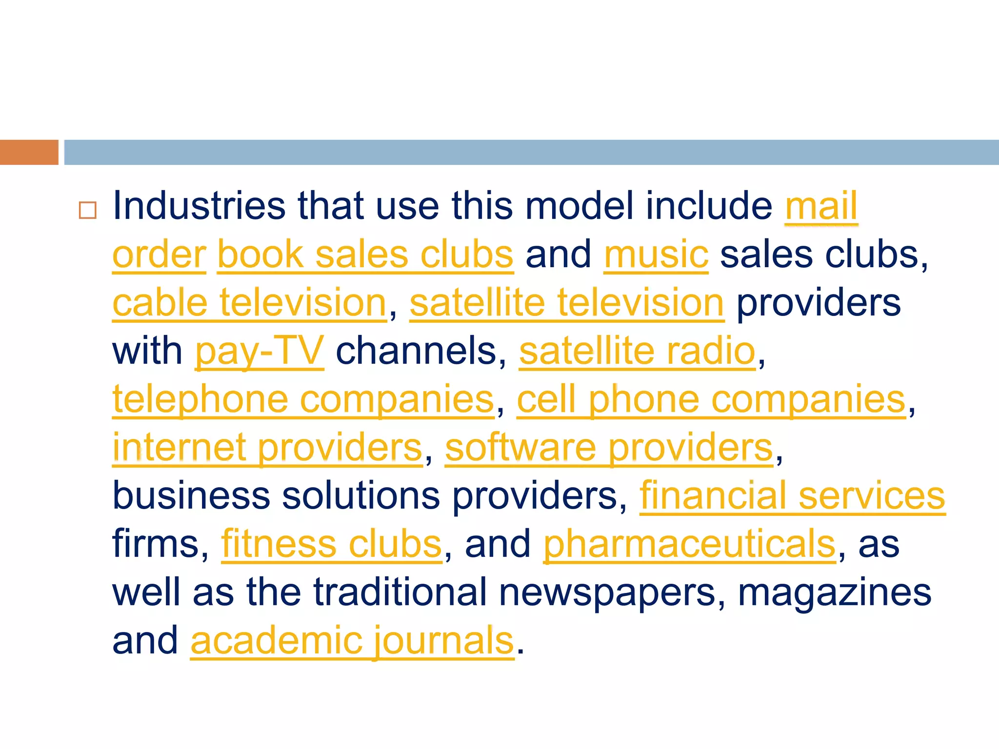    Industries that use this model include mail
    order book sales clubs and music sales clubs,
    cable television, satellite television providers
    with pay-TV channels, satellite radio,
    telephone companies, cell phone companies,
    internet providers, software providers,
    business solutions providers, financial services
    firms, fitness clubs, and pharmaceuticals, as
    well as the traditional newspapers, magazines
    and academic journals.
 