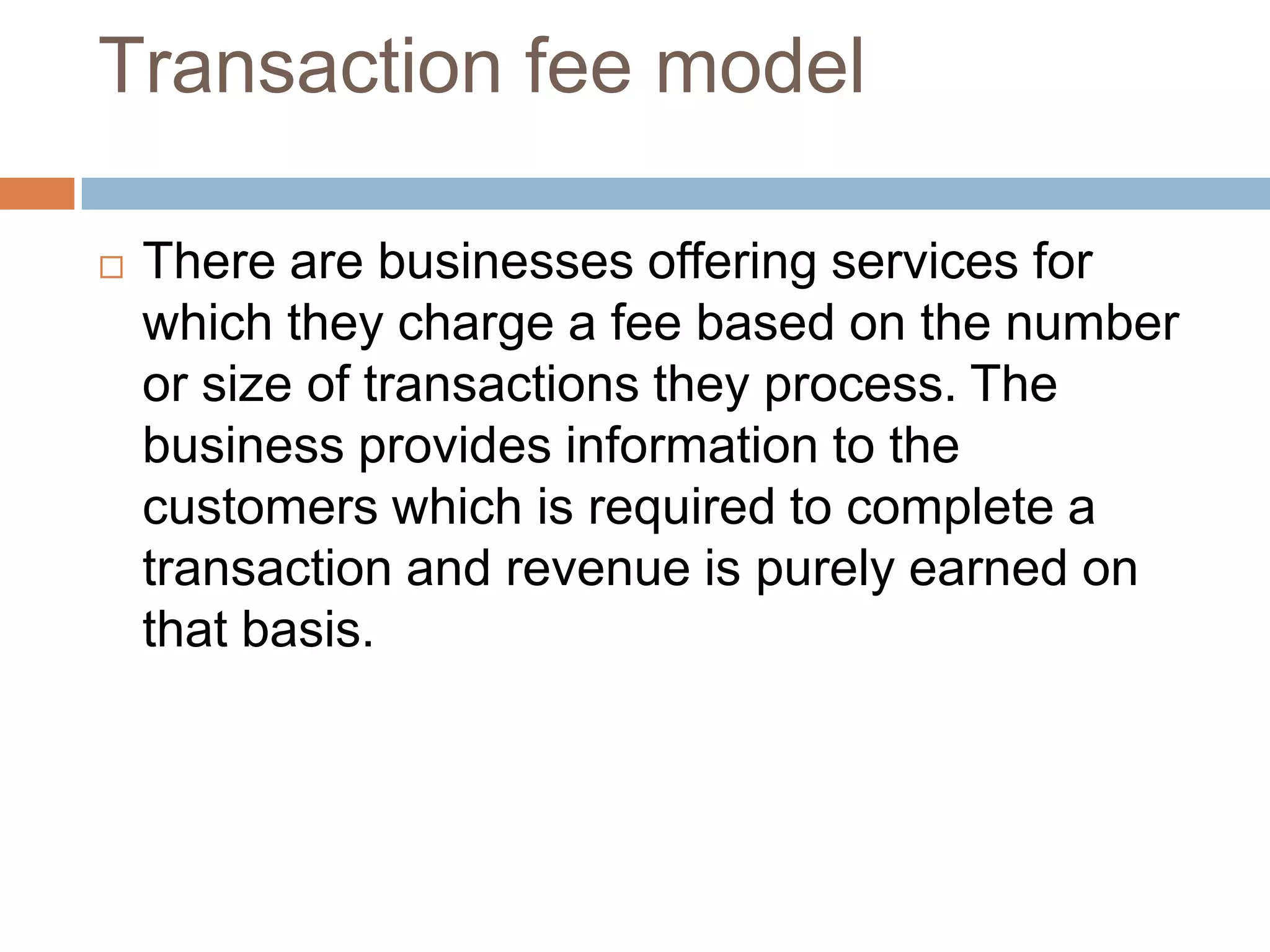 Transaction fee model

   There are businesses offering services for
    which they charge a fee based on the number
    or size of transactions they process. The
    business provides information to the
    customers which is required to complete a
    transaction and revenue is purely earned on
    that basis.
 