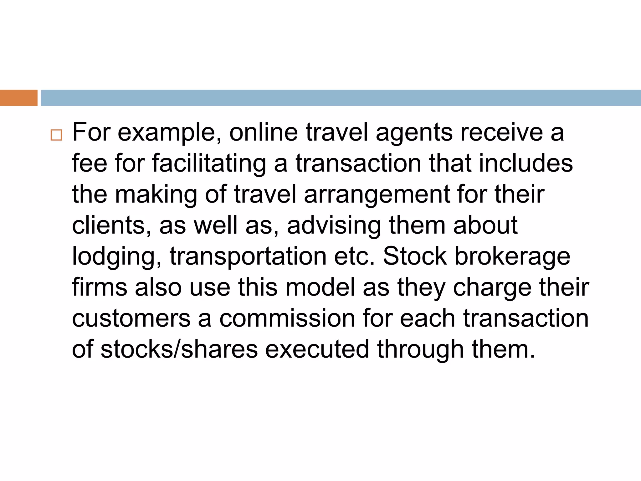    For example, online travel agents receive a
    fee for facilitating a transaction that includes
    the making of travel arrangement for their
    clients, as well as, advising them about
    lodging, transportation etc. Stock brokerage
    firms also use this model as they charge their
    customers a commission for each transaction
    of stocks/shares executed through them.
 
