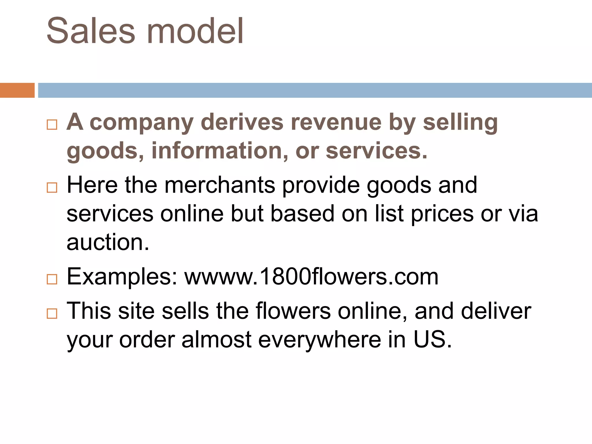 Sales model

   A company derives revenue by selling
    goods, information, or services.
   Here the merchants provide goods and
    services online but based on list prices or via
    auction.
   Examples: wwww.1800flowers.com
   This site sells the flowers online, and deliver
    your order almost everywhere in US.
 