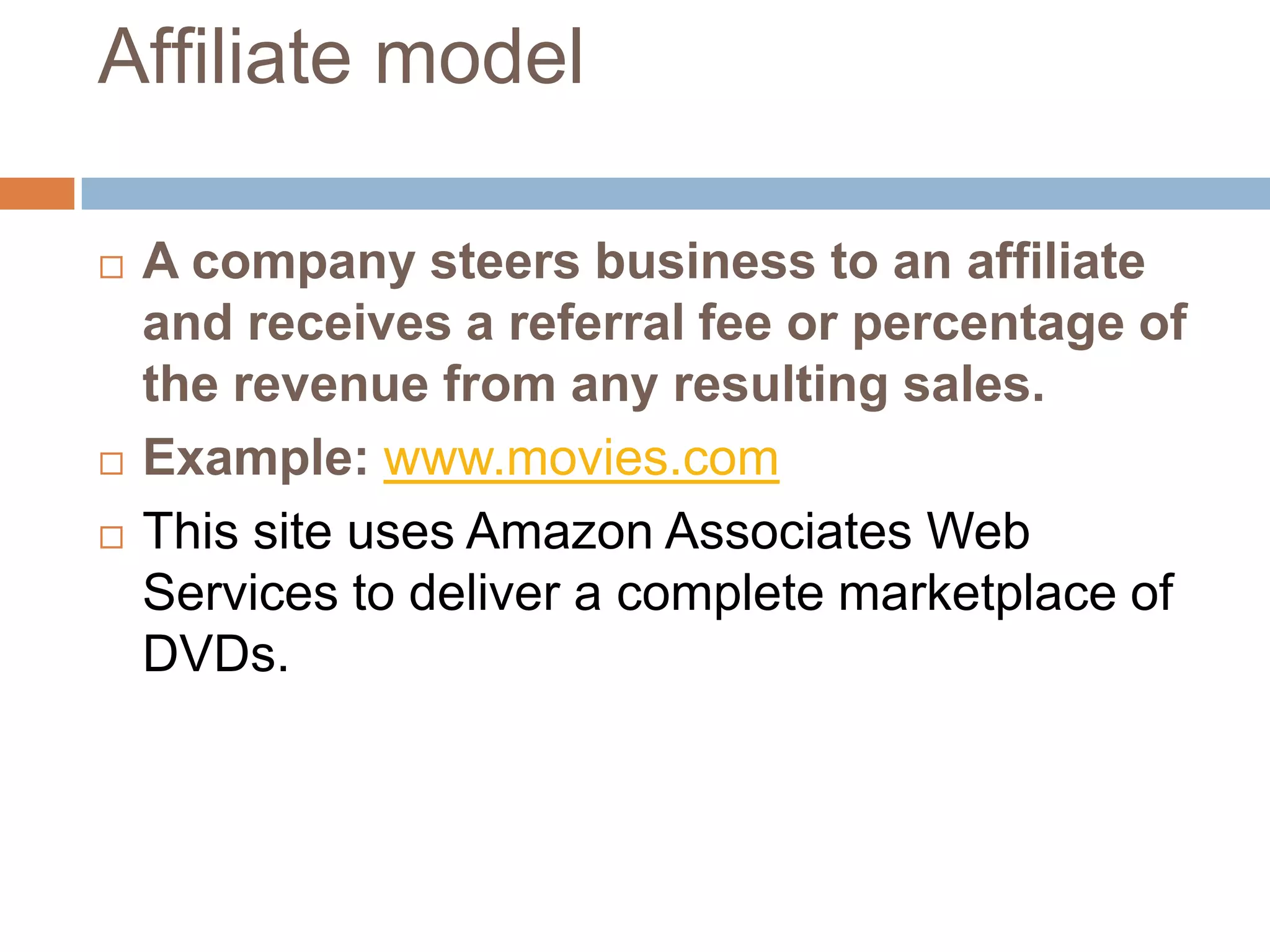 Affiliate model

   A company steers business to an affiliate
    and receives a referral fee or percentage of
    the revenue from any resulting sales.
   Example: www.movies.com
   This site uses Amazon Associates Web
    Services to deliver a complete marketplace of
    DVDs.
 