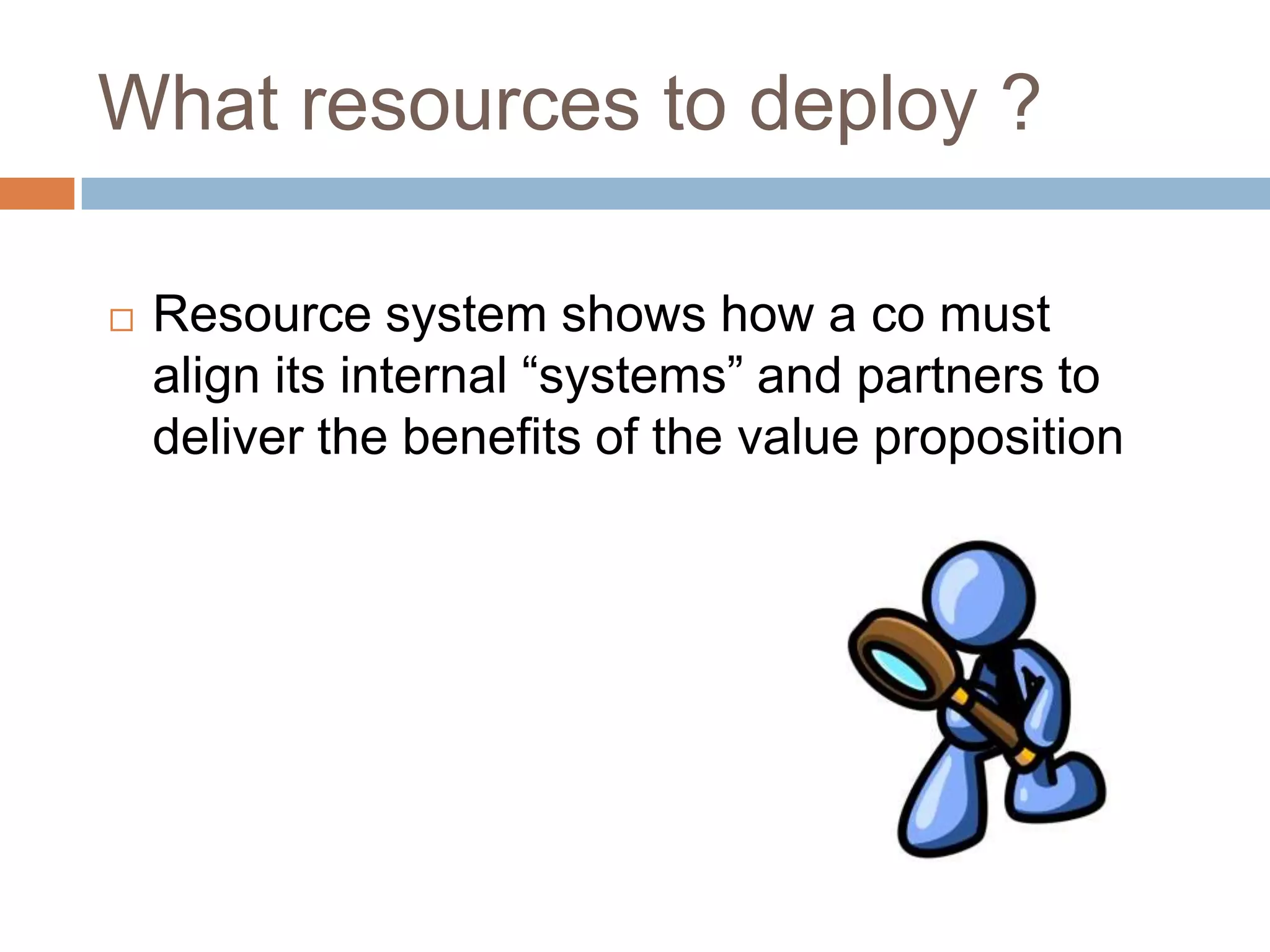 What resources to deploy ?

   Resource system shows how a co must
    align its internal “systems” and partners to
    deliver the benefits of the value proposition
 