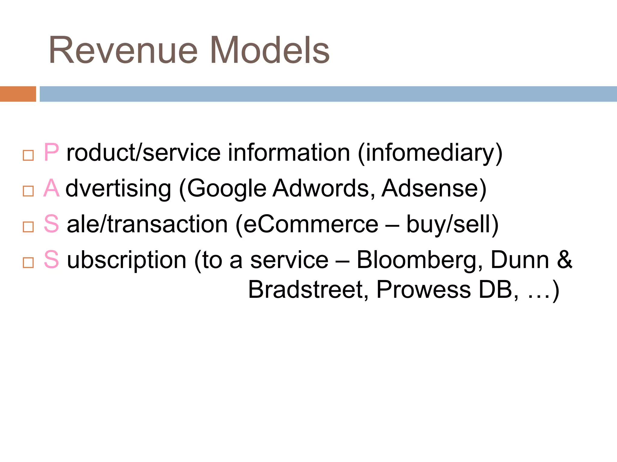 Revenue Models

   P roduct/service information (infomediary)
   A dvertising (Google Adwords, Adsense)
   S ale/transaction (eCommerce – buy/sell)
   S ubscription (to a service – Bloomberg, Dunn &
                        Bradstreet, Prowess DB, …)
 