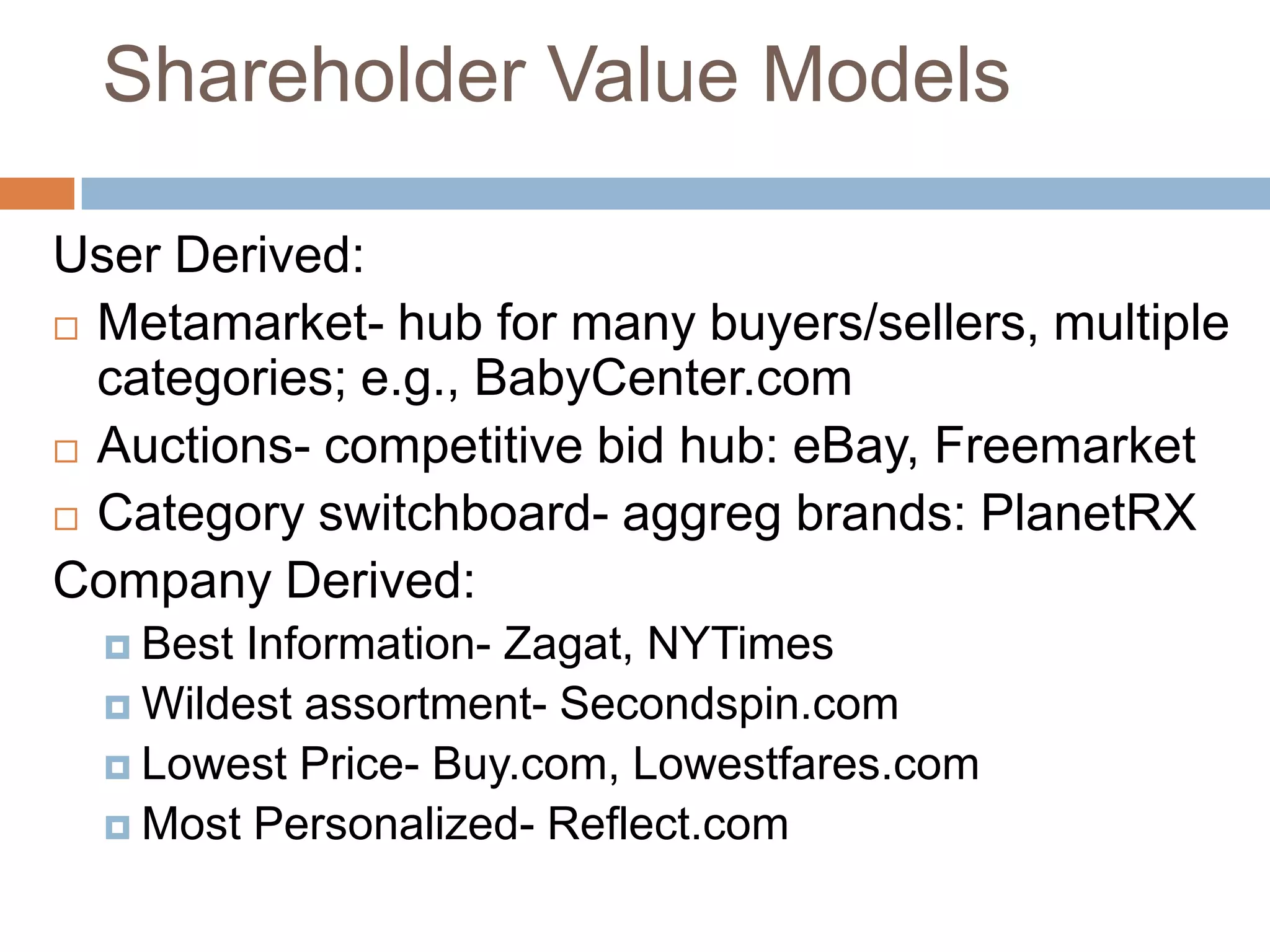 Shareholder Value Models

User Derived:
 Metamarket- hub for many buyers/sellers, multiple
  categories; e.g., BabyCenter.com
 Auctions- competitive bid hub: eBay, Freemarket

 Category switchboard- aggreg brands: PlanetRX

Company Derived:
   Best Information- Zagat, NYTimes
   Wildest assortment- Secondspin.com
   Lowest Price- Buy.com, Lowestfares.com
   Most Personalized- Reflect.com
 