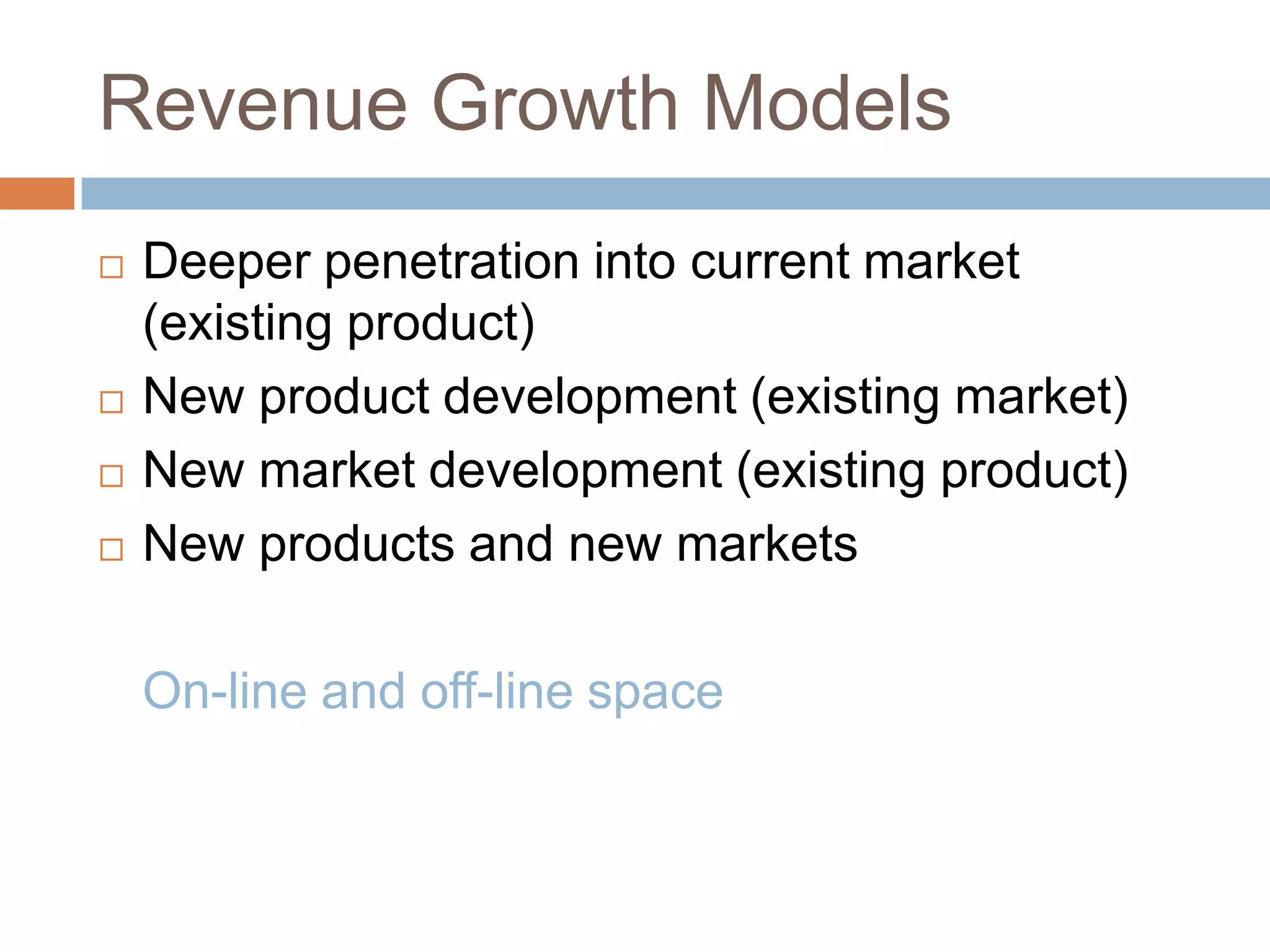 Revenue Growth Models
   Deeper penetration into current market
    (existing product)
   New product development (existing market)
   New market development (existing product)
   New products and new markets

    On-line and off-line space
 