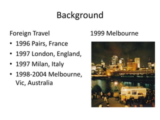 Background
Foreign Travel            1999 Melbourne
• 1996 Pairs, France
• 1997 London, England,
• 1997 Milan, Italy
• 1998-2004 Melbourne,
  Vic, Australia
 