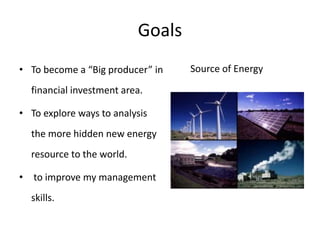 Goals
• To become a “Big producer” in    Source of Energy

  financial investment area.

• To explore ways to analysis
  the more hidden new energy
  resource to the world.

• to improve my management
  skills.
 