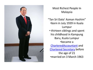 Most Richest People In
         Malaysia

“Tan Sri Dato’ Azman Hashim”
  •born in July 1939 in Kuala
            Lumpur
 • thirteen siblings and spent
  his childhood in Kampung
      Baru, Kuala Lumpur
           •became a
  CharteredAccountant and
 Chartered Secretary before
         the age of 21
  •married on 3 March 1963
 