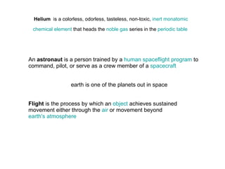 Helium   is a colorless, odorless, tasteless, non-toxic,  inert   monatomic   chemical element  that heads the  noble gas  series in the  periodic table   An  astronaut  is a person trained by a  human spaceflight program  to command, pilot, or serve as a crew member of a  spacecraft earth is one of the planets out in space Flight  is the process by which an  object  achieves sustained movement either through the  air  or movement beyond  earth's atmosphere   