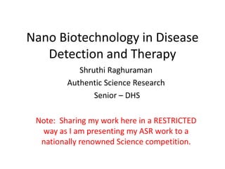 Nano Biotechnology in Disease
   Detection and Therapy
            Shruthi Raghuraman
         Authentic Science Research
                Senior – DHS

 Note: Sharing my work here in a RESTRICTED
  way as I am presenting my ASR work to a
  nationally renowned Science competition.
 