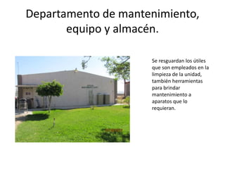 Departamento de mantenimiento,
       equipo y almacén.

                     Se resguardan los útiles
                     que son empleados en la
                     limpieza de la unidad,
                     también herramientas
                     para brindar
                     mantenimiento a
                     aparatos que lo
                     requieran.
 
