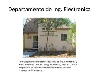 Departamento de Ing. Electronica




   Se encargan de administrar la carrera de ing. Electrónica y
   temporalmente también a Ing. Biomédica, lleva un control
   del proceso de información y manejo de los distintos
   aspectos de las carreras.
 