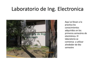Laboratorio de Ing. Electronica

                      Aquí se llevan a la
                      practica los
                      conocimientos
                      adquiridos en los
                      primeros semestres de
                      electrónica. El
                      laboratorio se
                      comienza a utilizar
                      alrededor de 6to
                      semestre
 