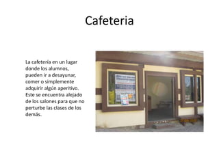 Cafeteria

La cafetería en un lugar
donde los alumnos,
pueden ir a desayunar,
comer o simplemente
adquirir algún aperitivo.
Este se encuentra alejado
de los salones para que no
perturbe las clases de los
demás.
 