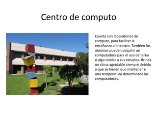 Centro de computo
            Cuenta con laboratorios de
            computo, para facilitar la
            enseñanza al maestro. También los
            alumnos pueden adquirir un
            computadora para el uso de tarea
            o algo similar a sus estudios. Brinda
            un clima agradable siempre debido
            a que se tienen que mantener e
            una temperatura determinada las
            computadoras.
 