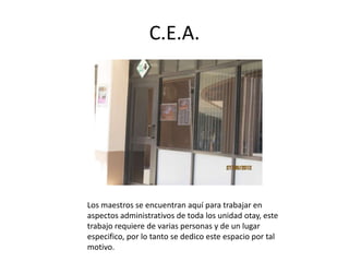C.E.A.




Los maestros se encuentran aquí para trabajar en
aspectos administrativos de toda los unidad otay, este
trabajo requiere de varias personas y de un lugar
especifico, por lo tanto se dedico este espacio por tal
motivo.
 