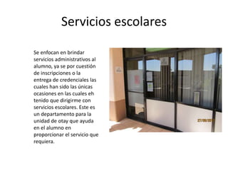 Servicios escolares

Se enfocan en brindar
servicios administrativos al
alumno, ya se por cuestión
de inscripciones o la
entrega de credenciales las
cuales han sido las únicas
ocasiones en las cuales eh
tenido que dirigirme con
servicios escolares. Este es
un departamento para la
unidad de otay que ayuda
en el alumno en
proporcionar el servicio que
requiera.
 