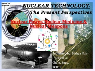 NUCLEAR TECHNOLOGY-
        The Present Perspectives
Nuclear Power, Nuclear Medicine &
        Nuclear Weapons




                  Submitted by- Nithya Nair
                  B-tech II yr.
                  Chem. Engg.
                  3CH17
 