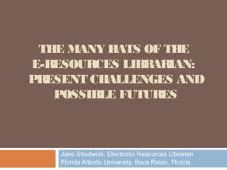 THE MANY HATS OF THE
E-RESOURCES LIBRARIAN:
PRESENT CHALLENGES AND
   POSSIBLE FUTURES



    Jane Strudwick, Electronic Resources Librarian
    Florida Atlantic University, Boca Raton, Florida
 