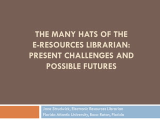 THE MANY HATS OF THE
 E-RESOURCES LIBRARIAN:
PRESENT CHALLENGES AND
    POSSIBLE FUTURES



   Jane Strudwick, Electronic Resources Librarian
   Florida Atlantic University, Boca Raton, Florida
 