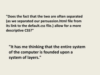"Does the fact that the two are often separated
(as we separated our persuasion.html file from
its link to the default.css file.) allow for a more
descriptive CSS?"



 "It has me thinking that the entire system
 of the computer is founded upon a
 system of layers."
 