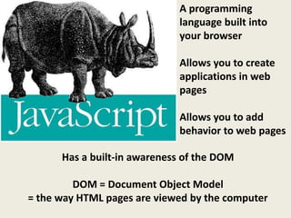 A programming
                             language built into
                             your browser

                             Allows you to create
                             applications in web
                             pages

                             Allows you to add
                             behavior to web pages

      Has a built-in awareness of the DOM

         DOM = Document Object Model
= the way HTML pages are viewed by the computer
 