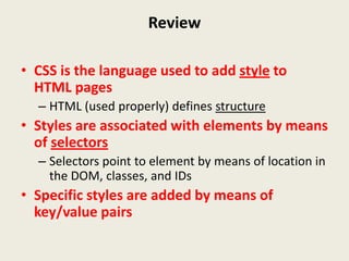 Review

• CSS is the language used to add style to
  HTML pages
  – HTML (used properly) defines structure
• Styles are associated with elements by means
  of selectors
  – Selectors point to element by means of location in
    the DOM, classes, and IDs
• Specific styles are added by means of
  key/value pairs
 