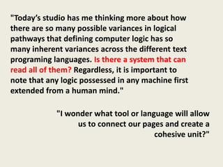 "Today’s studio has me thinking more about how
there are so many possible variances in logical
pathways that defining computer logic has so
many inherent variances across the different text
programing languages. Is there a system that can
read all of them? Regardless, it is important to
note that any logic possessed in any machine first
extended from a human mind."

            "I wonder what tool or language will allow
                  us to connect our pages and create a
                                       cohesive unit?"
 