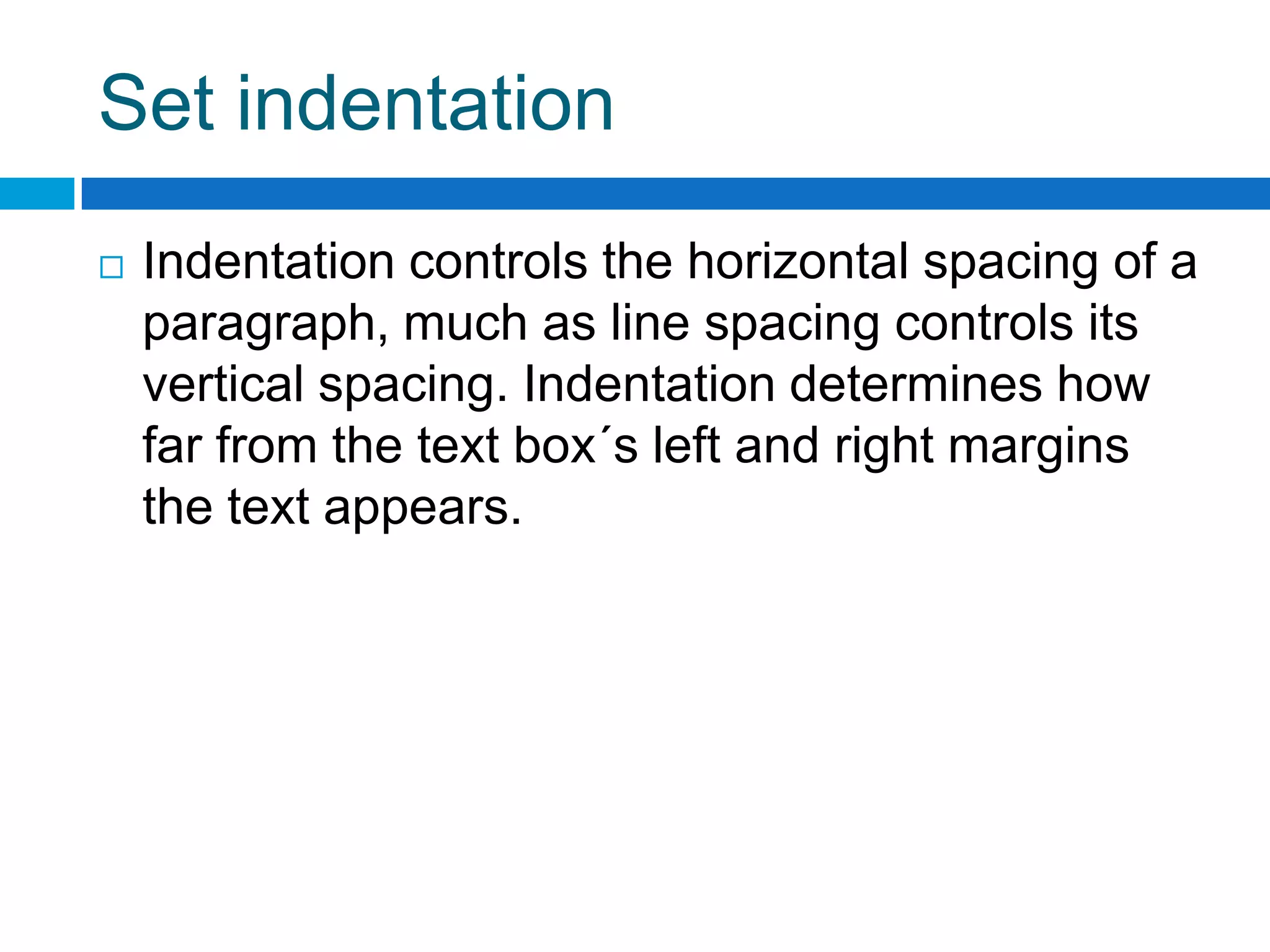 Set indentation
   Indentation controls the horizontal spacing of a
    paragraph, much as line spacing controls its
    vertical spacing. Indentation determines how
    far from the text box´s left and right margins
    the text appears.
 