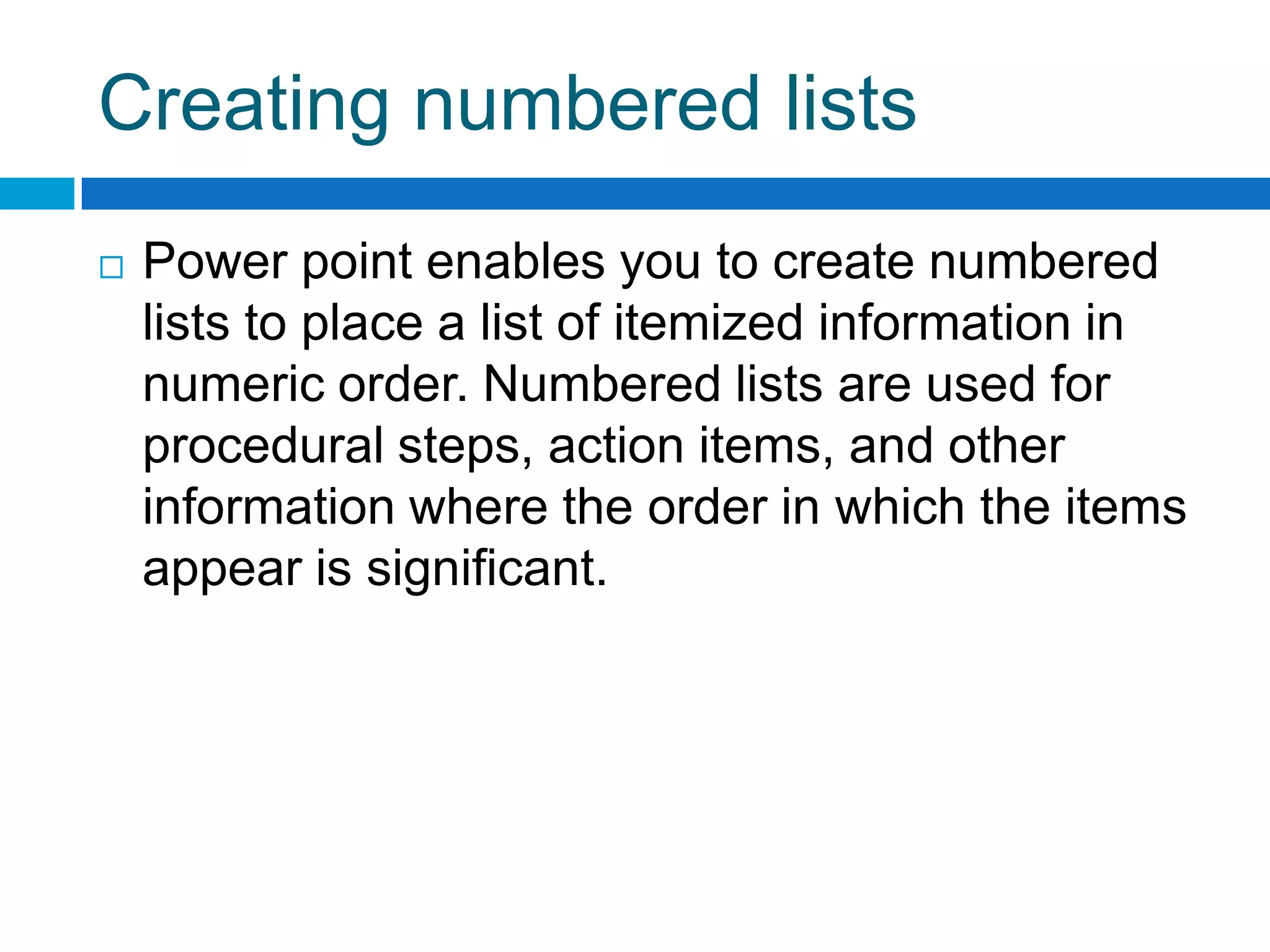 Creating numbered lists
   Power point enables you to create numbered
    lists to place a list of itemized information in
    numeric order. Numbered lists are used for
    procedural steps, action items, and other
    information where the order in which the items
    appear is significant.
 