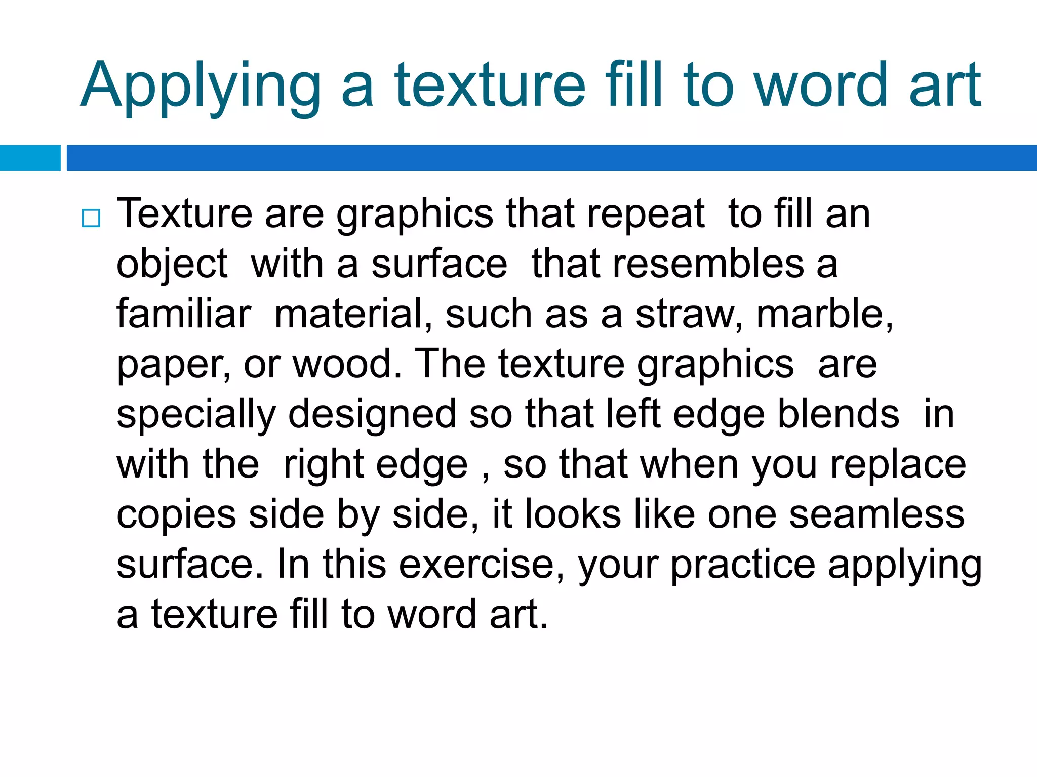 Applying a texture fill to word art
   Texture are graphics that repeat to fill an
    object with a surface that resembles a
    familiar material, such as a straw, marble,
    paper, or wood. The texture graphics are
    specially designed so that left edge blends in
    with the right edge , so that when you replace
    copies side by side, it looks like one seamless
    surface. In this exercise, your practice applying
    a texture fill to word art.
 