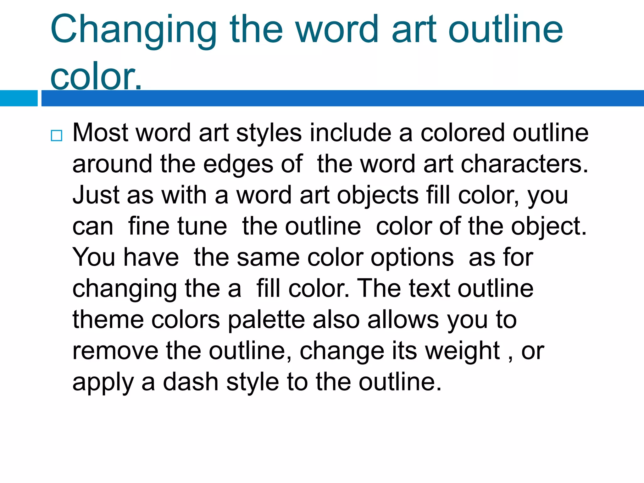 Changing the word art outline
color.
   Most word art styles include a colored outline
    around the edges of the word art characters.
    Just as with a word art objects fill color, you
    can fine tune the outline color of the object.
    You have the same color options as for
    changing the a fill color. The text outline
    theme colors palette also allows you to
    remove the outline, change its weight , or
    apply a dash style to the outline.
 