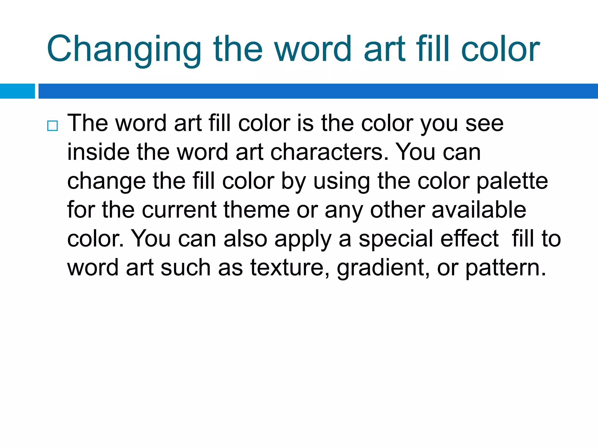 Changing the word art fill color
   The word art fill color is the color you see
    inside the word art characters. You can
    change the fill color by using the color palette
    for the current theme or any other available
    color. You can also apply a special effect fill to
    word art such as texture, gradient, or pattern.
 