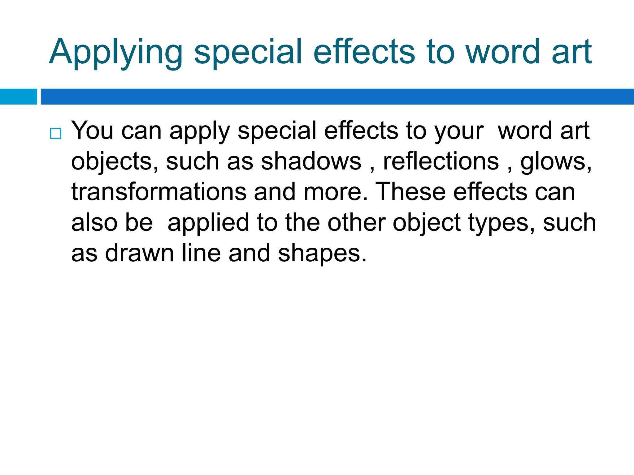Applying special effects to word art

   You can apply special effects to your word art
    objects, such as shadows , reflections , glows,
    transformations and more. These effects can
    also be applied to the other object types, such
    as drawn line and shapes.
 