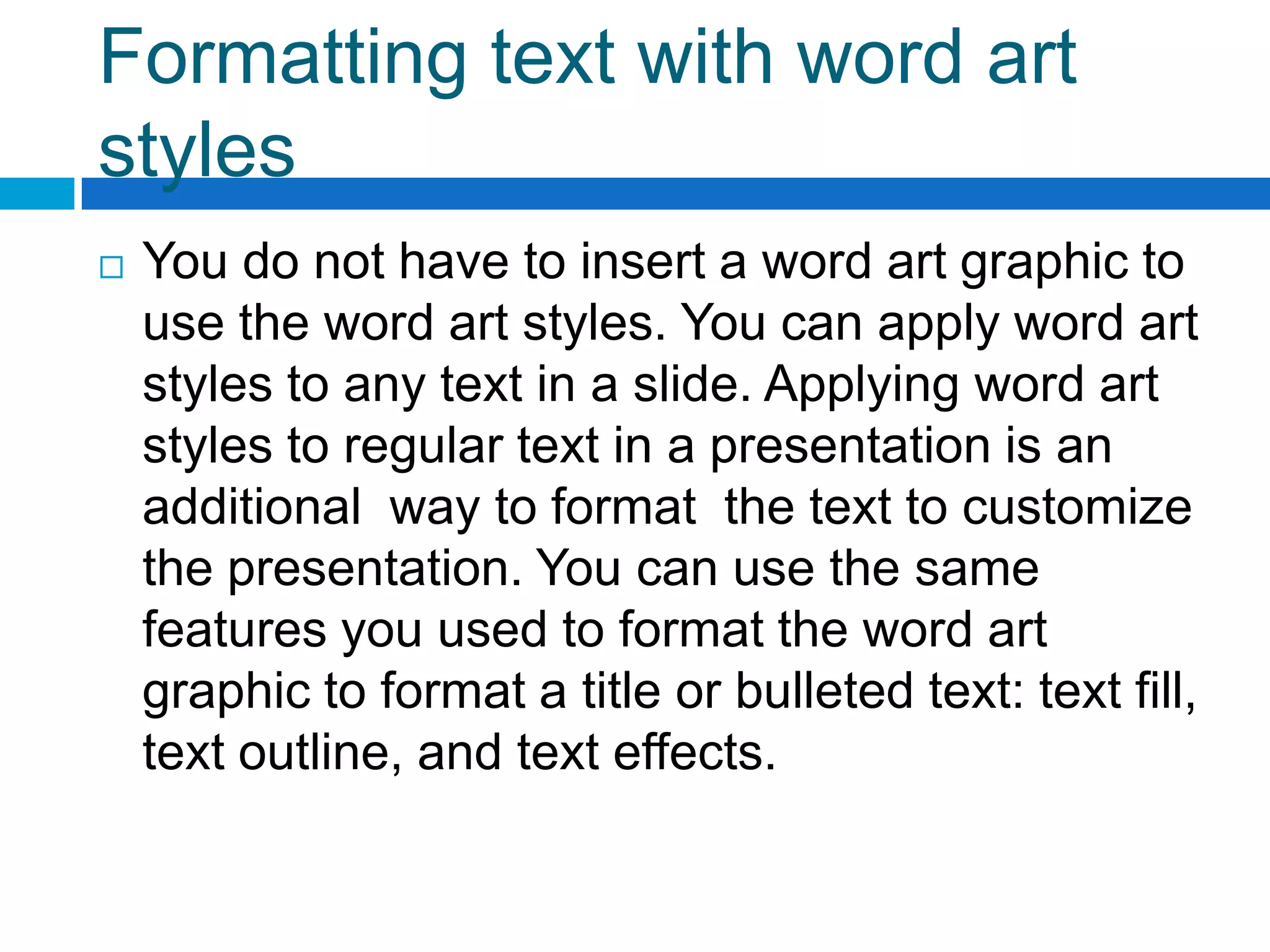 Formatting text with word art
styles
   You do not have to insert a word art graphic to
    use the word art styles. You can apply word art
    styles to any text in a slide. Applying word art
    styles to regular text in a presentation is an
    additional way to format the text to customize
    the presentation. You can use the same
    features you used to format the word art
    graphic to format a title or bulleted text: text fill,
    text outline, and text effects.
 