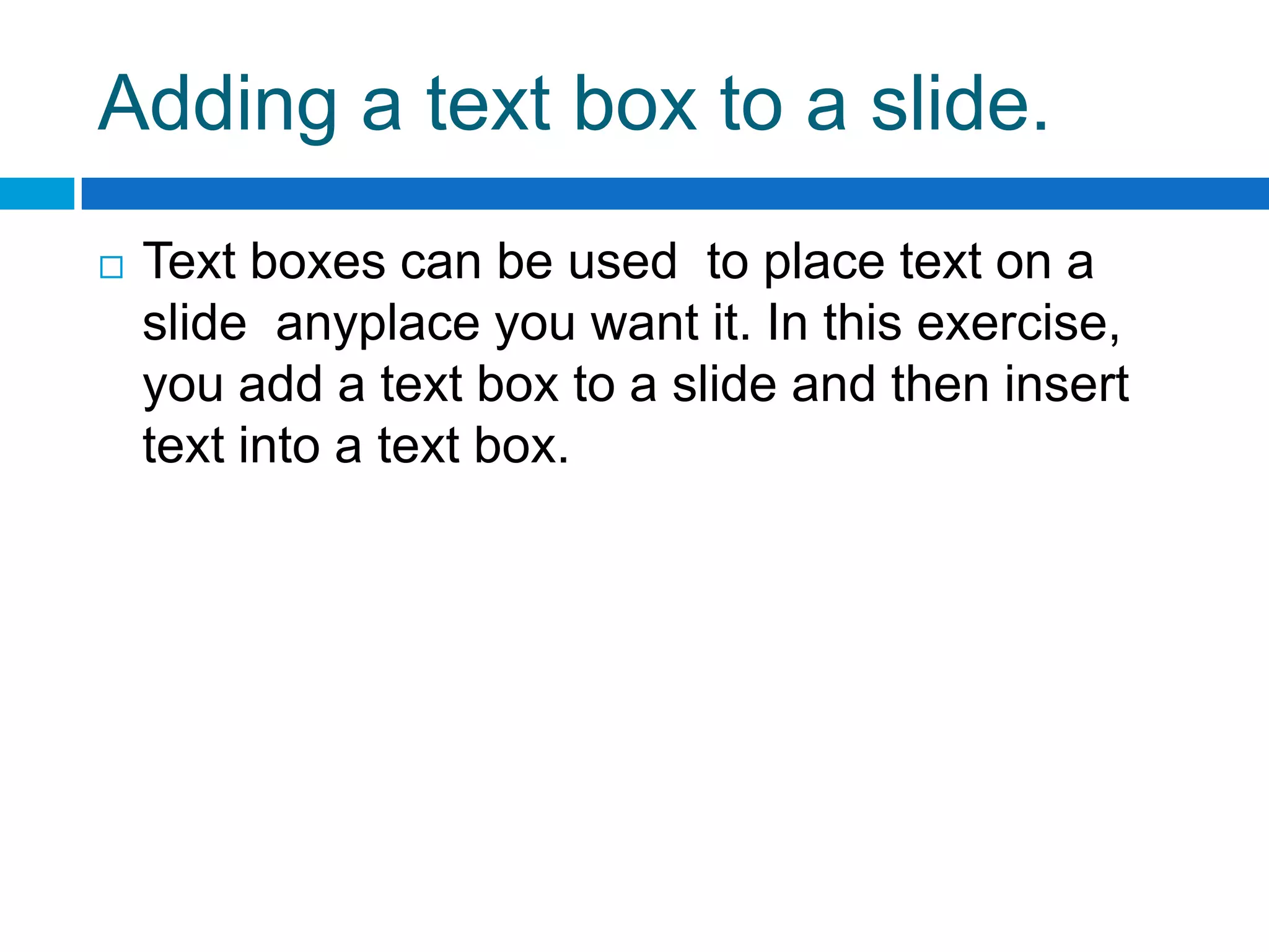 Adding a text box to a slide.
   Text boxes can be used to place text on a
    slide anyplace you want it. In this exercise,
    you add a text box to a slide and then insert
    text into a text box.
 