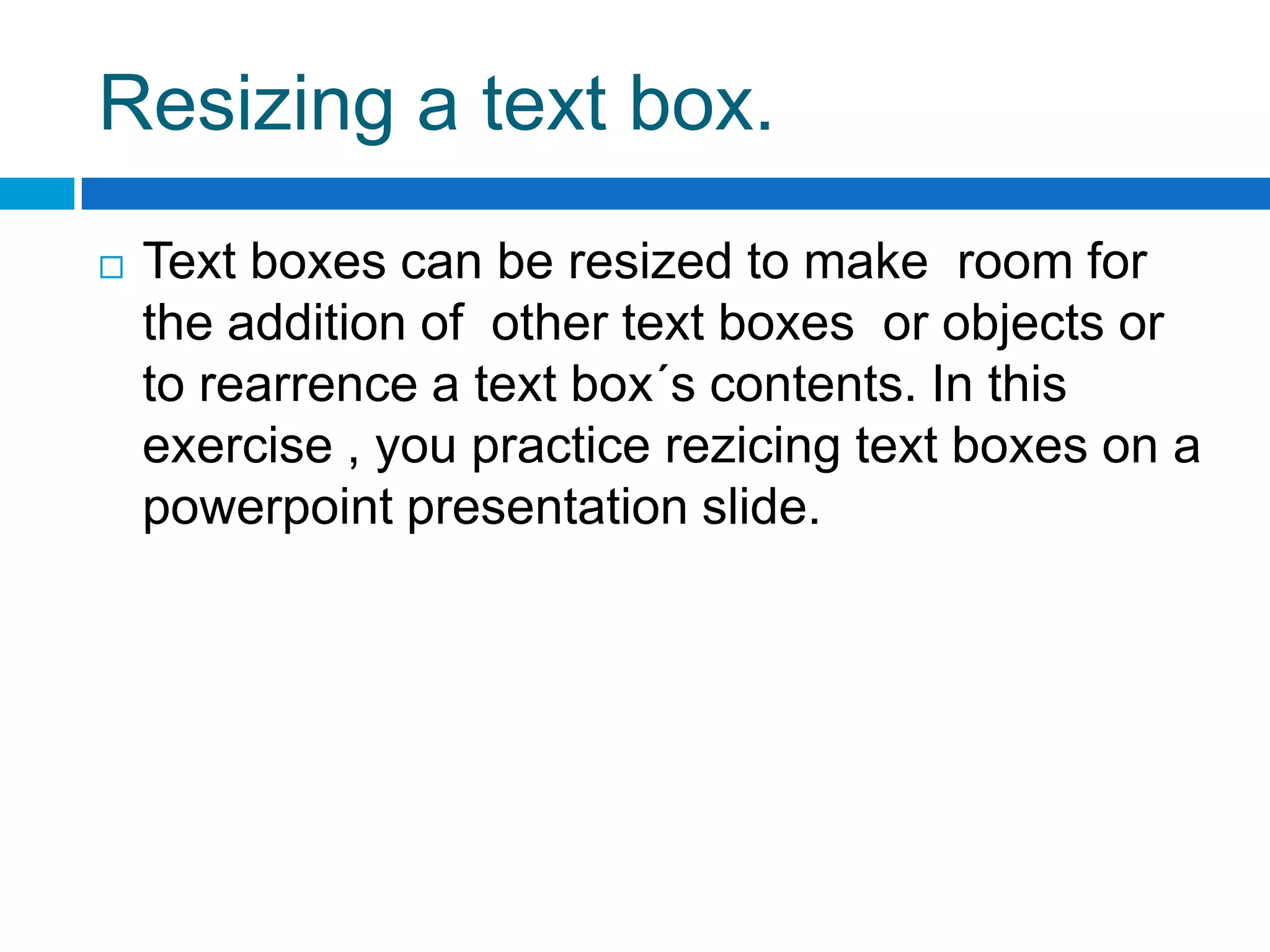 Resizing a text box.
   Text boxes can be resized to make room for
    the addition of other text boxes or objects or
    to rearrence a text box´s contents. In this
    exercise , you practice rezicing text boxes on a
    powerpoint presentation slide.
 